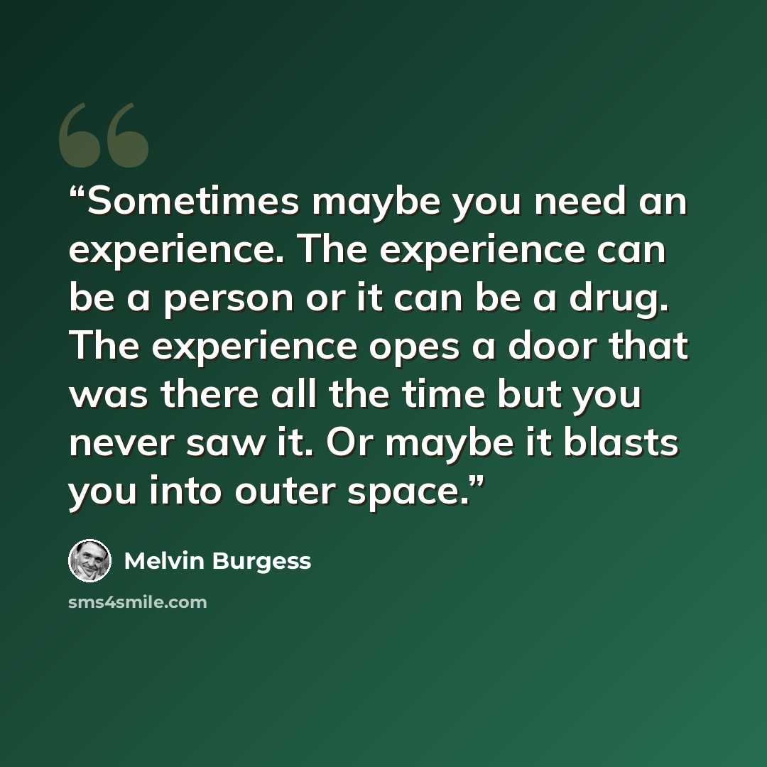 “Sometimes maybe you need an experience. The experience can be a person or it can be a drug. The experience opes a door that was there all the time but you never saw it. Or maybe it blasts you into outer space.” quote by Melvin Burgess