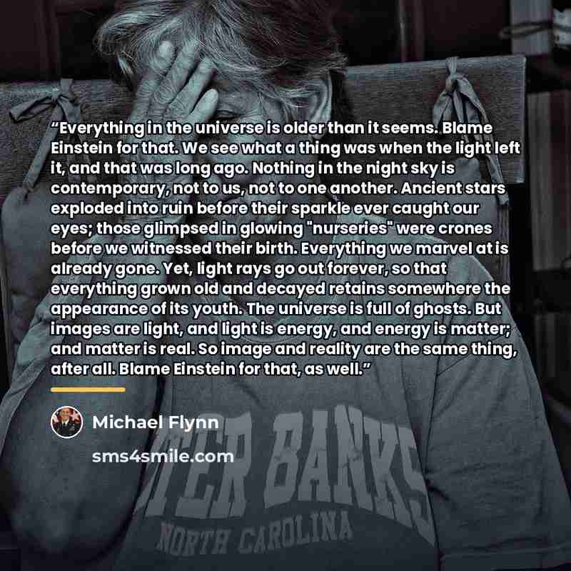 “Everything in the universe is older than it seems. Blame Einstein for that. We see what a thing was when the light left it, and that was long ago. Nothing in the night sky is contemporary, not to us, not to one another. Ancient stars exploded into ruin before their sparkle ever caught our eyes…” quote by Michael Flynn