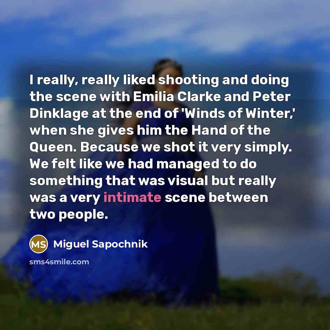 “I really, really liked shooting and doing the scene with Emilia Clarke and Peter Dinklage at the end of 'Winds of Winter,' when she gives him the Hand of the Queen. Because we shot it very simply. We felt like we had managed to do something that was visual but really was a very intimate scene…” quote by Miguel Sapochnik