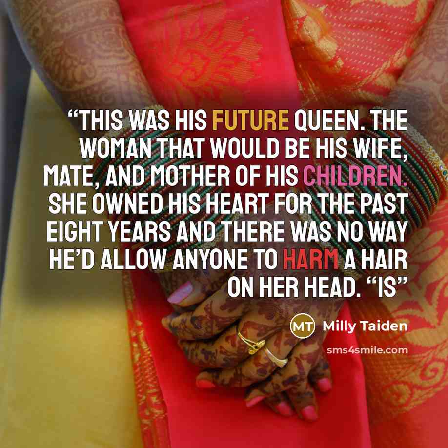 “This was his future queen. The woman that would be his wife, mate, and mother of his children. She owned his heart for the past eight years and there was no way he’d allow anyone to harm a hair on her head. “Is” quote by Milly Taiden