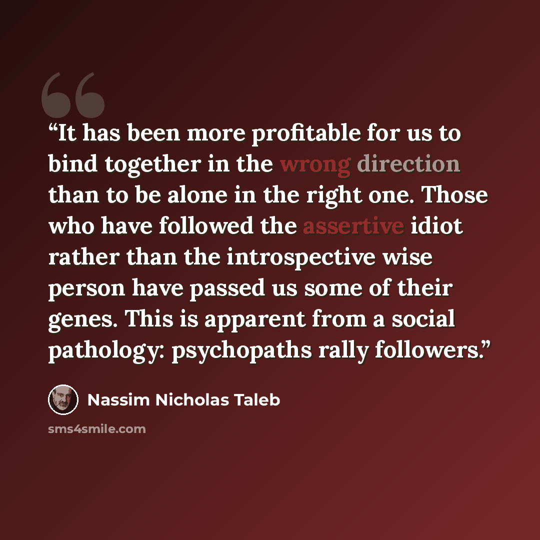 “It has been more profitable for us to bind together in the wrong direction than to be alone in the right one. Those who have followed the assertive idiot rather than the introspective wise person have passed us some of their genes. This is apparent from a social pathology: psychopaths rally…” quote by Nassim Nicholas Taleb