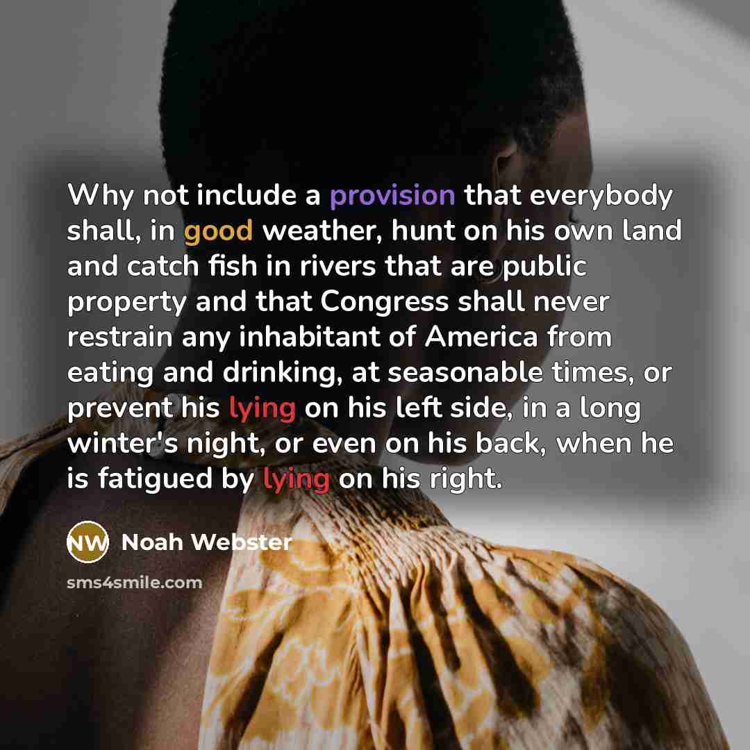 “Why not include a provision that everybody shall, in good weather, hunt on his own land and catch fish in rivers that are public property and that Congress shall never restrain any inhabitant of America from eating and drinking, at seasonable times, or prevent his lying on his left side, in a long…” quote by Noah Webster