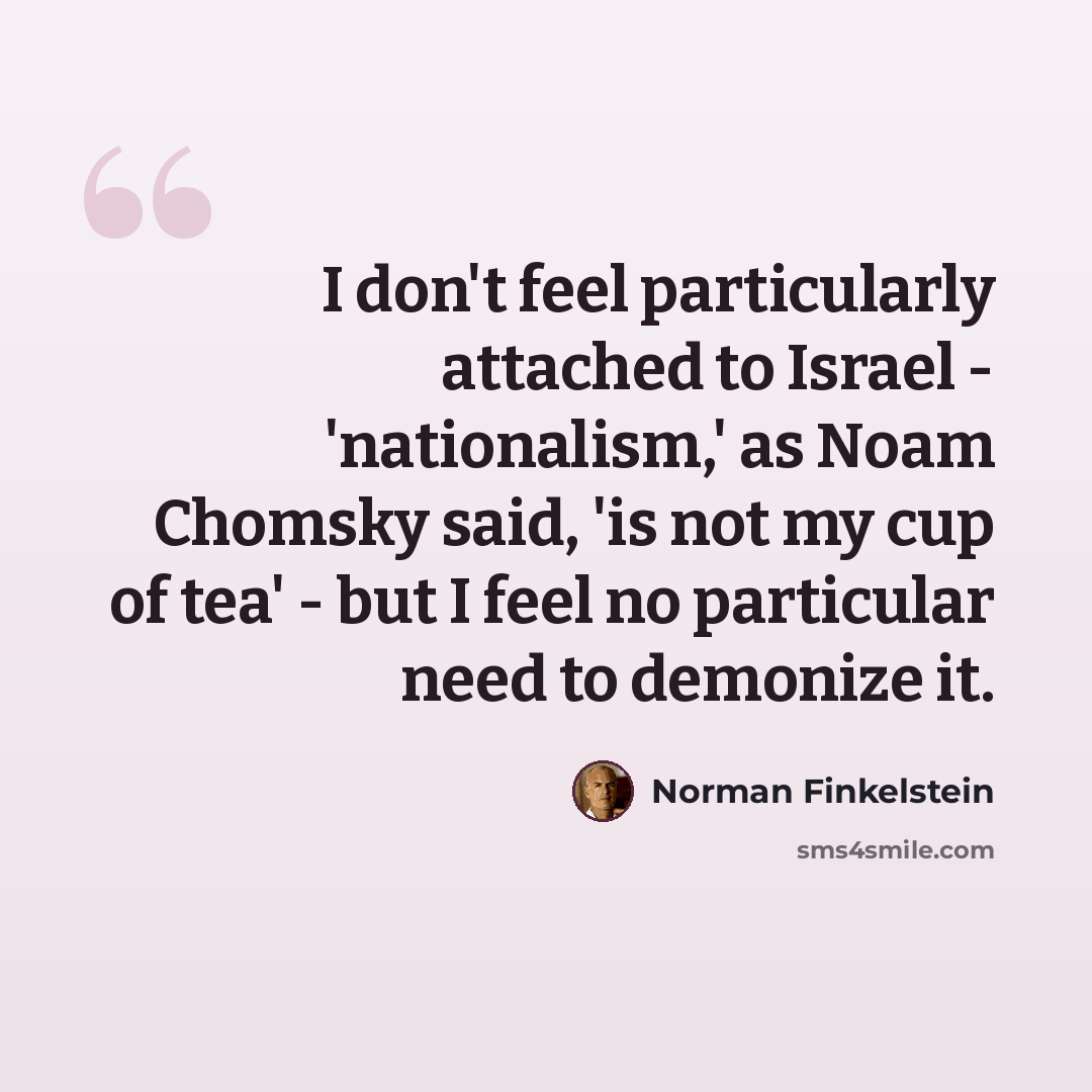 “I don't feel particularly attached to Israel - 'nationalism,' as Noam Chomsky said, 'is not my cup of tea' - but I feel no particular need to demonize it.” quote by Norman Finkelstein