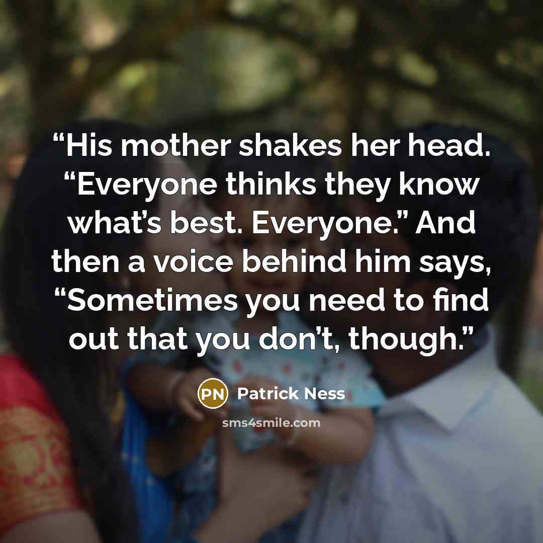 “His mother shakes her head. “Everyone thinks they know what’s best. Everyone.” And then a voice behind him says, “Sometimes you need to find out that you don’t, though.” quote by Patrick Ness