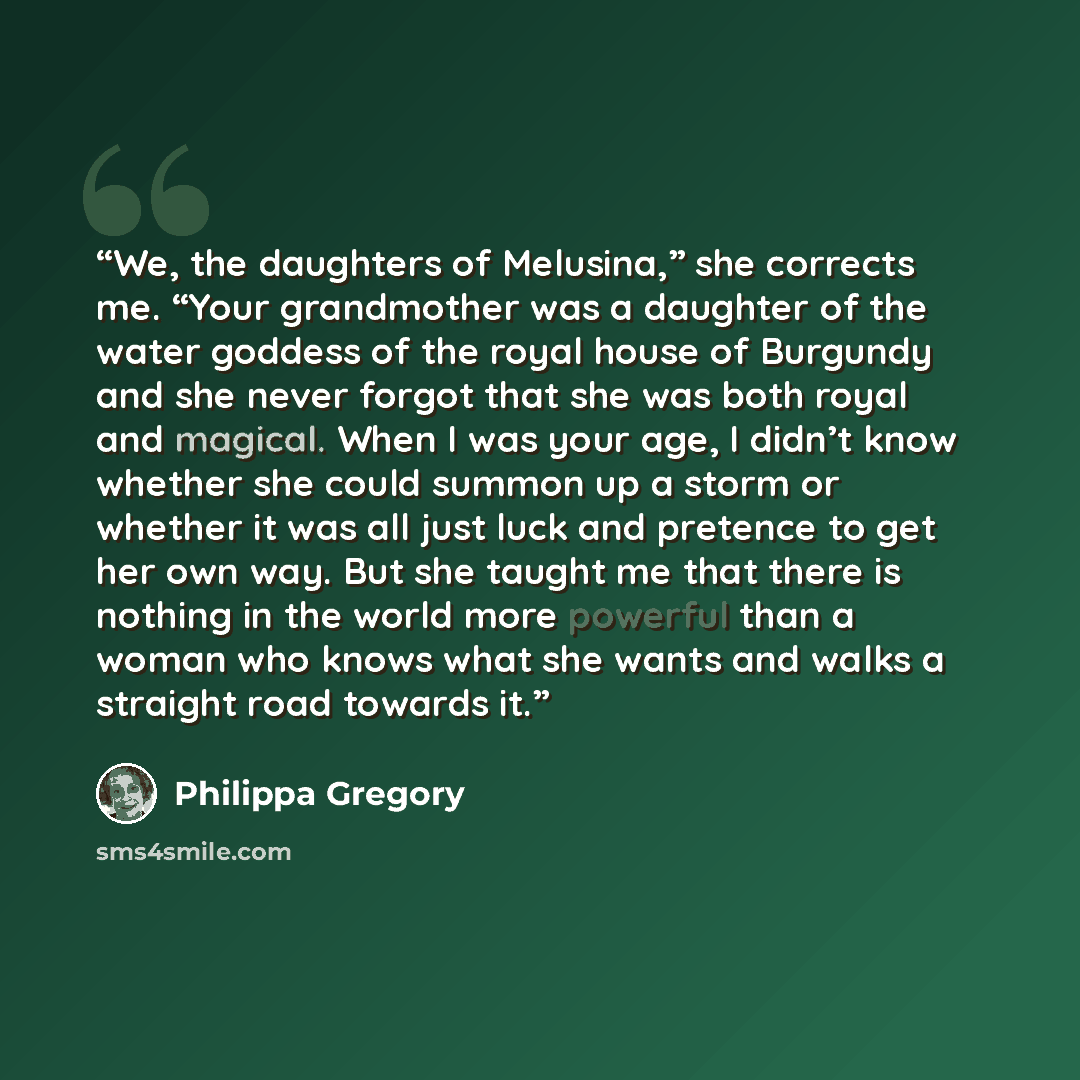 “We, the daughters of Melusina,” she corrects me. “Your grandmother was a daughter of the water goddess of the royal house of Burgundy and she never forgot that she was both royal and magical. When I was your age, I didn’t know whether she could summon up a storm or whether it was all just luck and…” quote by Philippa Gregory