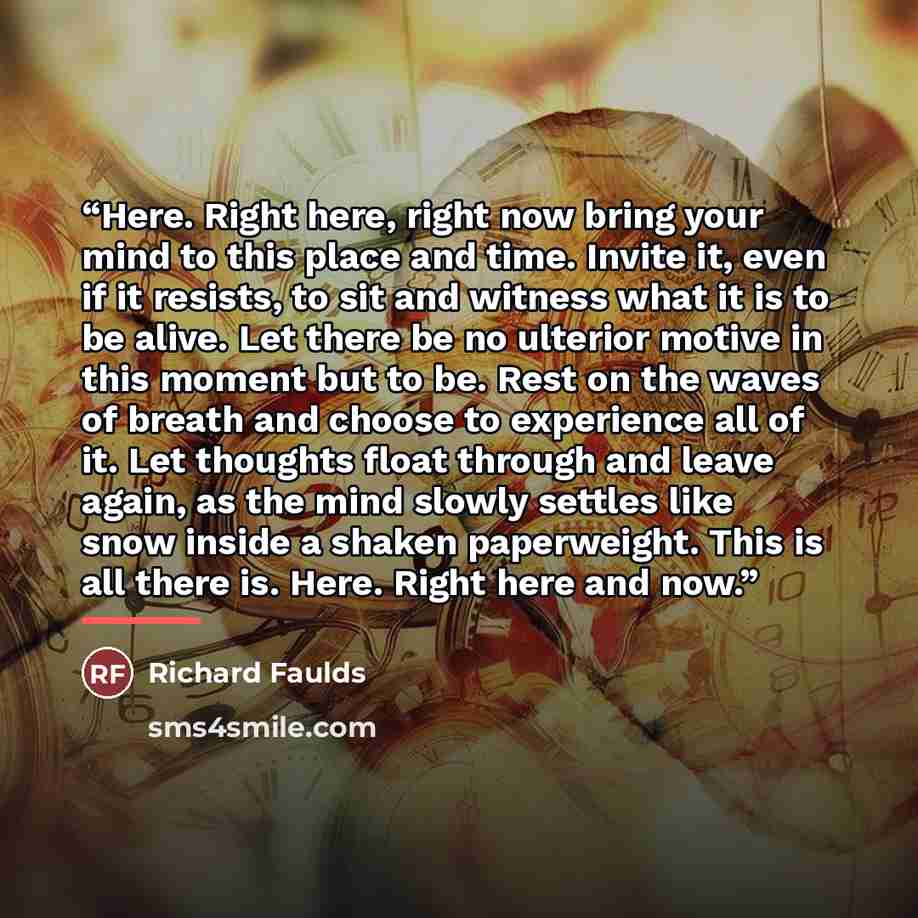 “Here. Right here, right now bring your mind to this place and time. Invite it, even if it resists, to sit and witness what it is to be alive. Let there be no ulterior motive in this moment but to be. Rest on the waves of breath and choose to experience all of it. Let thoughts float through and…” quote by Richard Faulds
