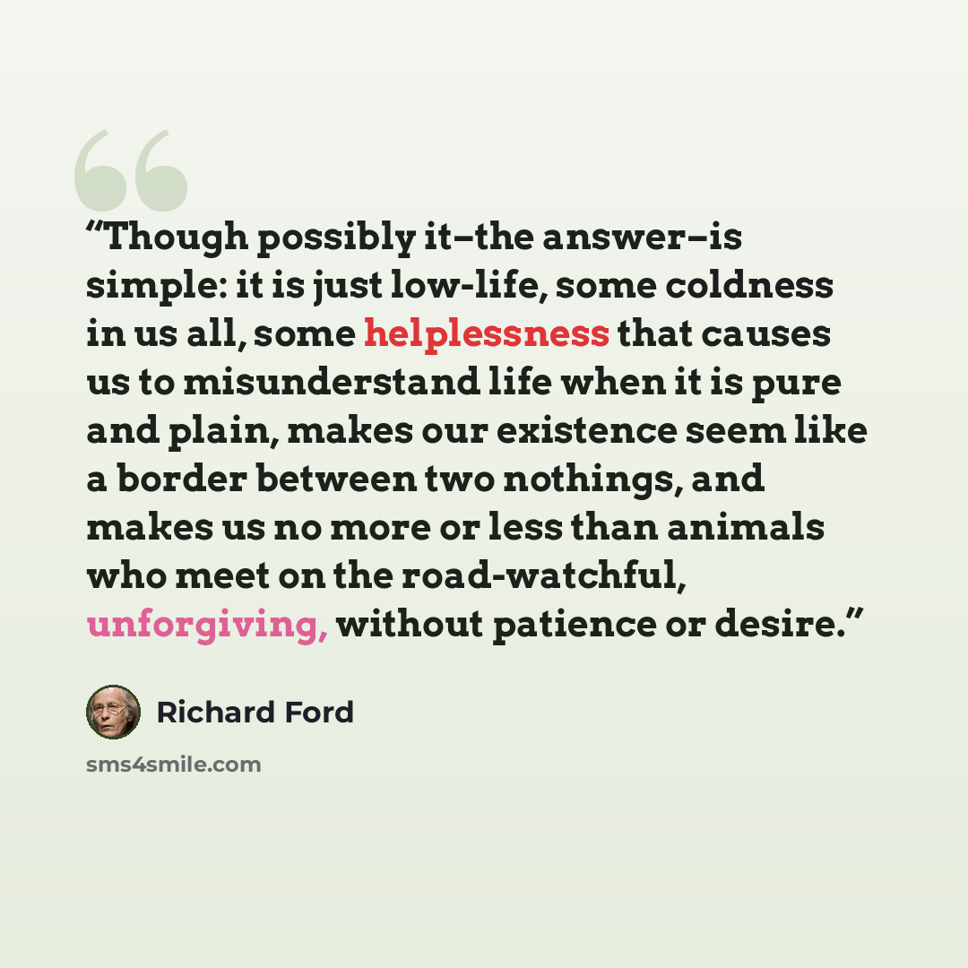 “Though possibly it–the answer–is simple: it is just low-life, some coldness in us all, some helplessness that causes us to misunderstand life when it is pure and plain, makes our existence seem like a border between two nothings, and makes us no more or less than animals who meet on the…” quote by Richard Ford