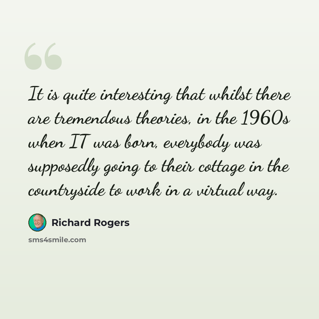 “It is quite interesting that whilst there are tremendous theories, in the 1960s when IT was born, everybody was supposedly going to their cottage in the countryside to work in a virtual way.” quote by Richard Rogers