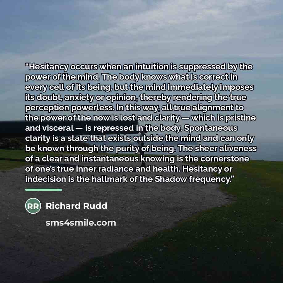 “Hesitancy occurs when an intuition is suppressed by the power of the mind. The body knows what is correct in every cell of its being, but the mind immediately imposes its doubt, anxiety or opinion, thereby rendering the true perception powerless. In this way, all true alignment to the power of the…” quote by Richard Rudd
