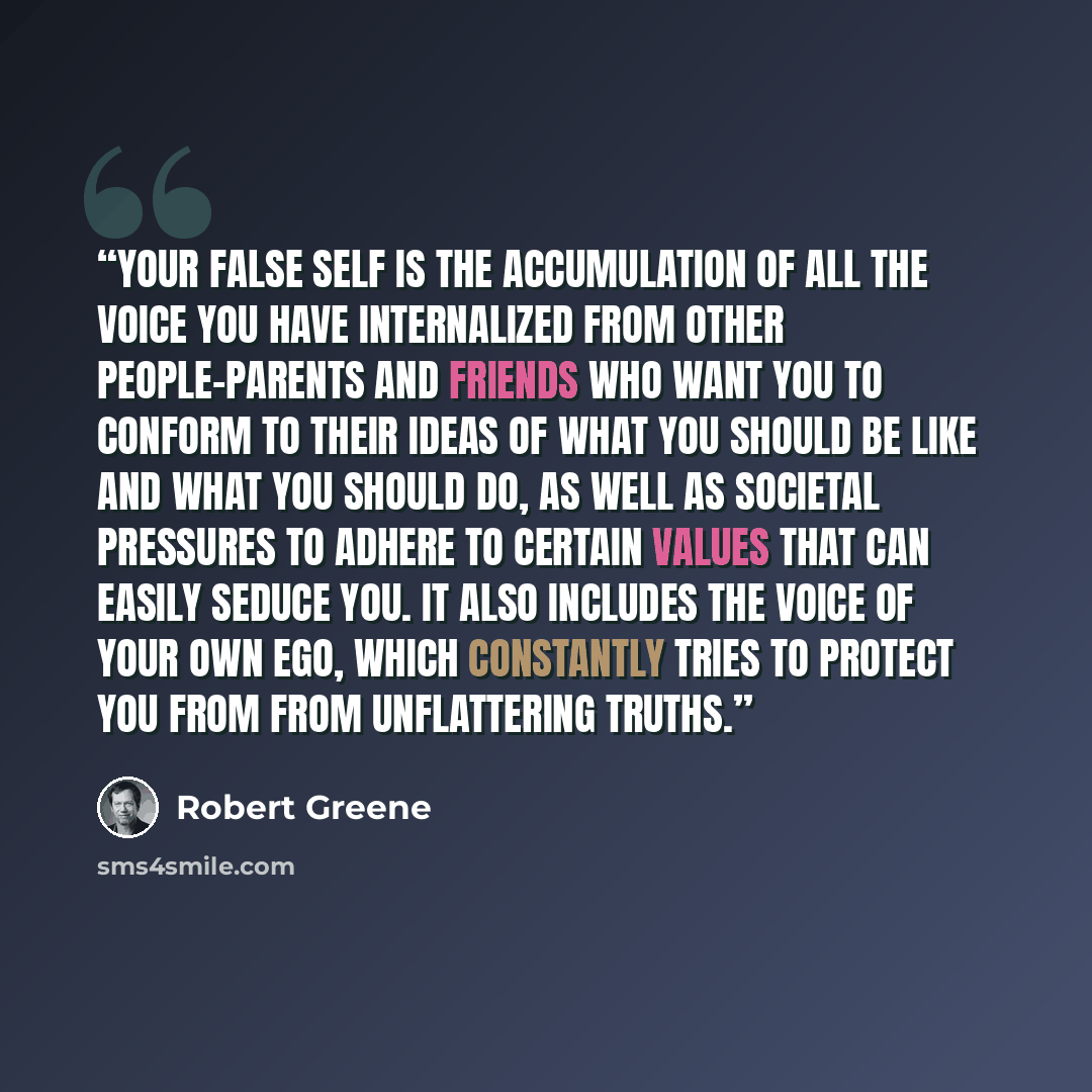 “Your false self is the accumulation of all the voice you have internalized from other people-parents and friends who want you to conform to their ideas of what you should be like and what you should do, as well as societal pressures to adhere to certain values that can easily seduce you. It also…” quote by Robert Greene