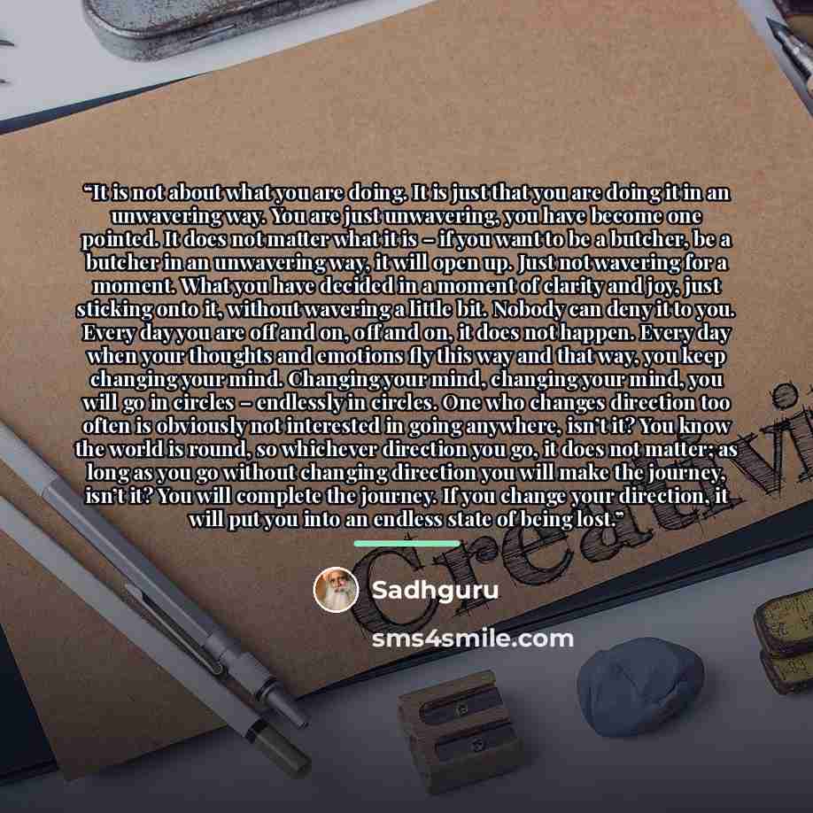 “It is not about what you are doing. It is just that you are doing it in an unwavering way. You are just unwavering, you have become one pointed. It does not matter what it is – if you want to be a butcher, be a butcher in an unwavering way, it will open up. Just not wavering for a moment. What you…” quote by Sadhguru