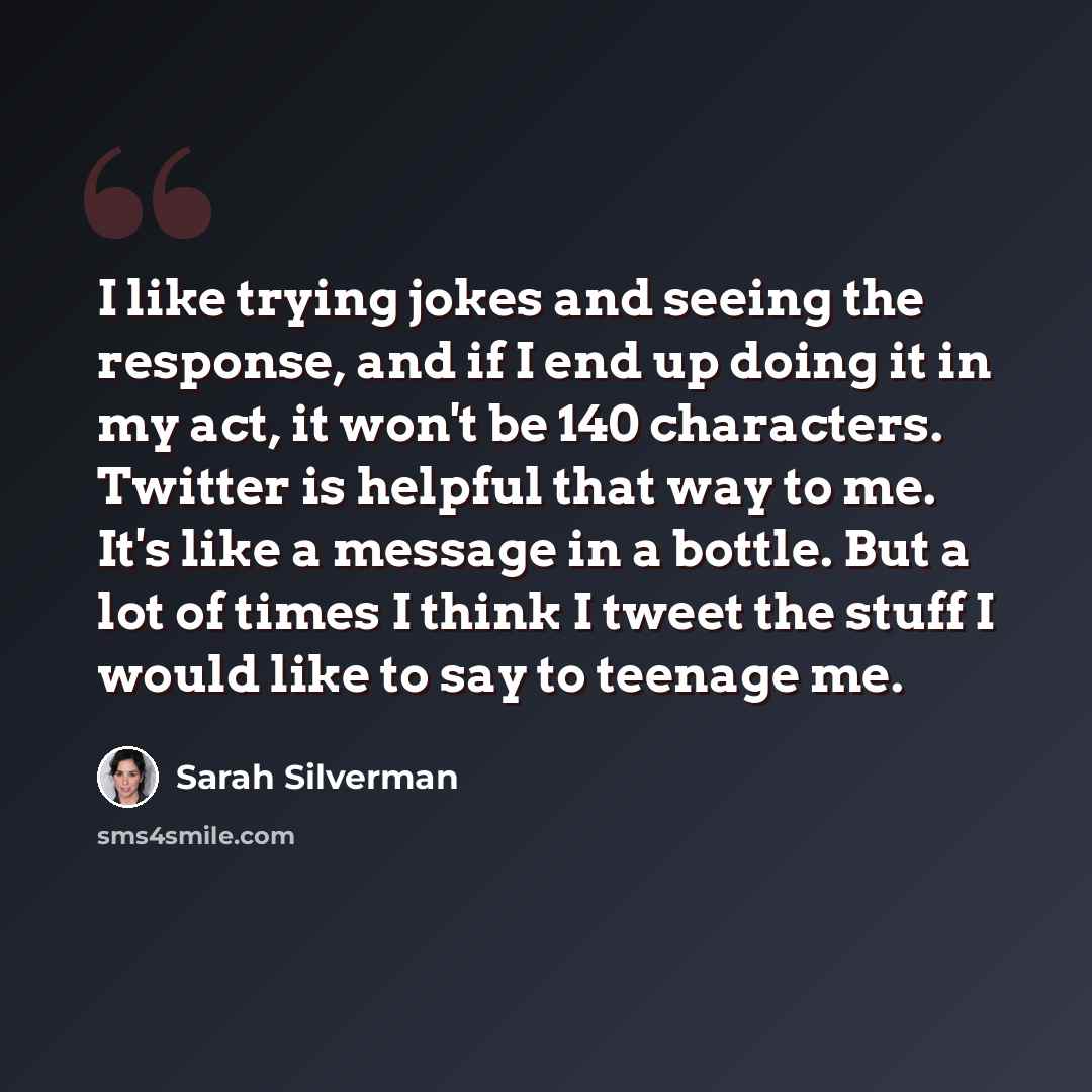 “I like trying jokes and seeing the response, and if I end up doing it in my act, it won't be 140 characters. Twitter is helpful that way to me. It's like a message in a bottle. But a lot of times I think I tweet the stuff I would like to say to teenage me.” quote by Sarah Silverman