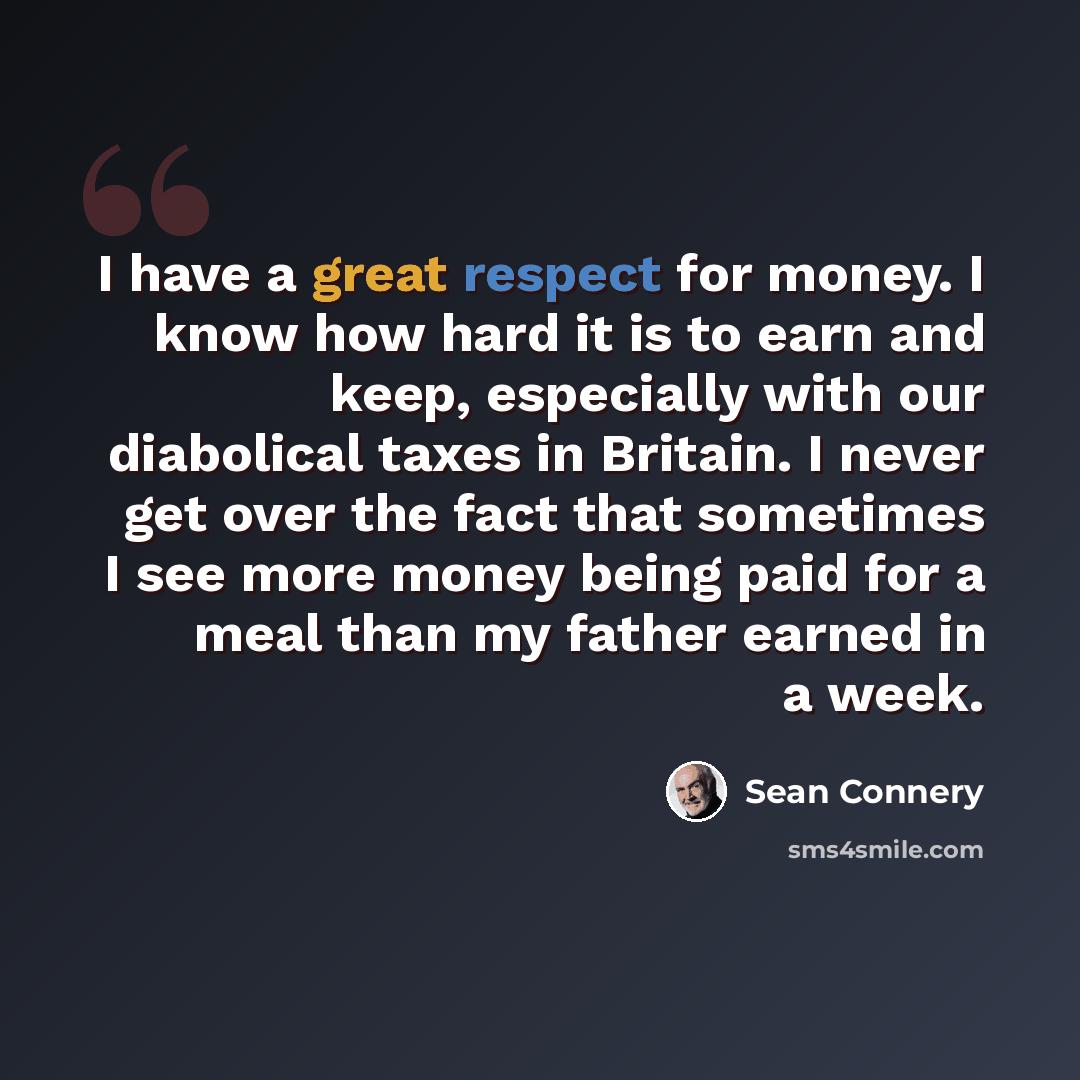 “I have a great respect for money. I know how hard it is to earn and keep, especially with our diabolical taxes in Britain. I never get over the fact that sometimes I see more money being paid for a meal than my father earned in a week.” quote by Sean Connery