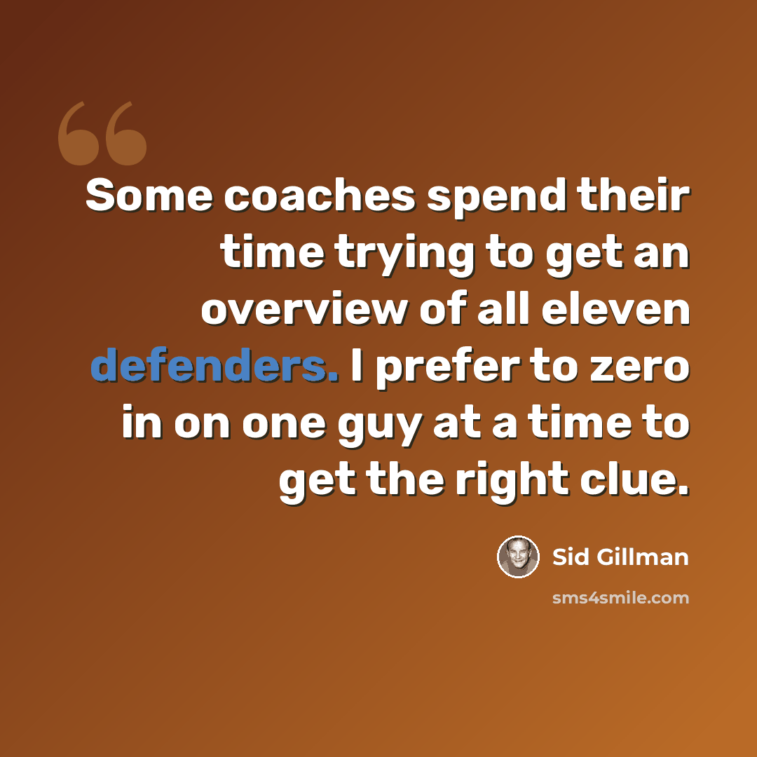 “Some coaches spend their time trying to get an overview of all eleven defenders. I prefer to zero in on one guy at a time to get the right clue.” quote by Sid Gillman
