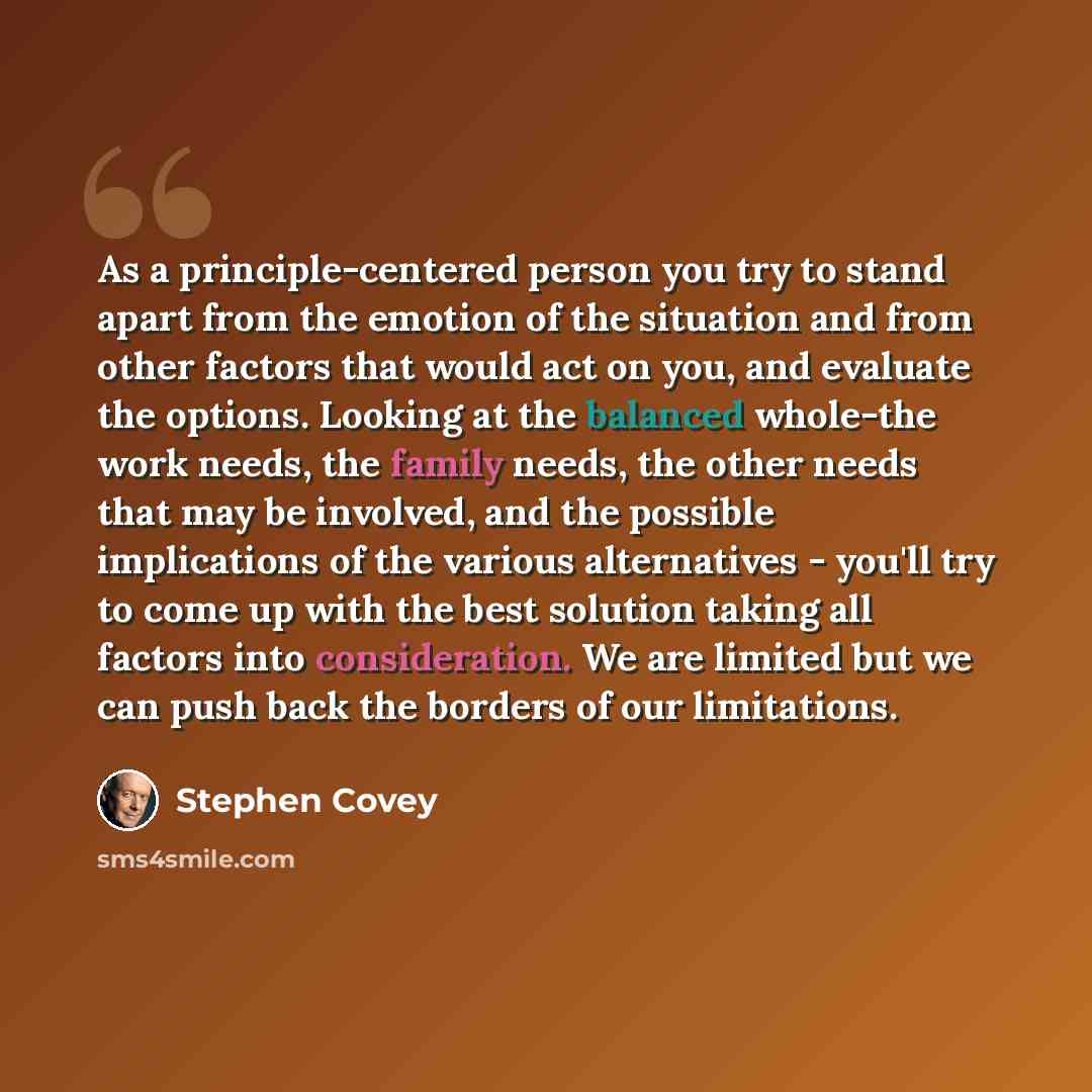 “As a principle-centered person you try to stand apart from the emotion of the situation and from other factors that would act on you, and evaluate the options. Looking at the balanced whole-the work needs, the family needs, the other needs that may be involved, and the possible implications of the…” quote by Stephen Covey