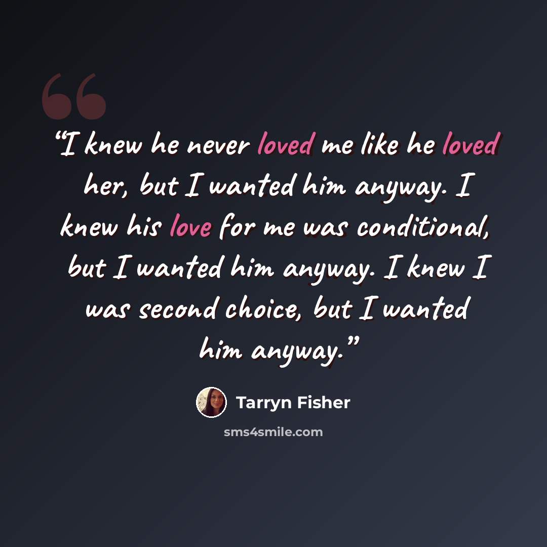 “I knew he never loved me like he loved her, but I wanted him anyway. I knew his love for me was conditional, but I wanted him anyway. I knew I was second choice, but I wanted him anyway.” quote by Tarryn Fisher
