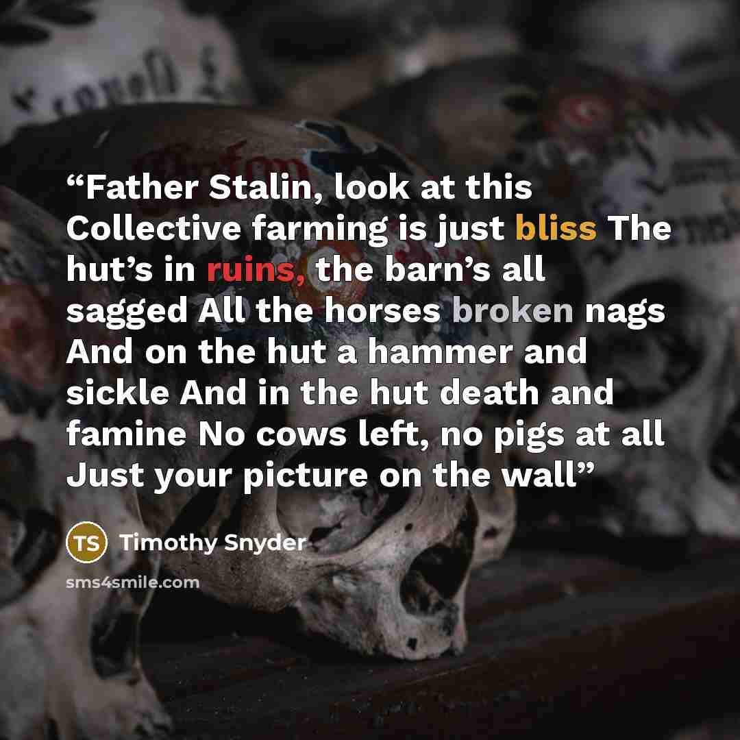 “Father Stalin, look at this Collective farming is just bliss The hut’s in ruins, the barn’s all sagged All the horses broken nags And on the hut a hammer and sickle And in the hut death and famine No cows left, no pigs at all Just your picture on the wall” quote by Timothy Snyder