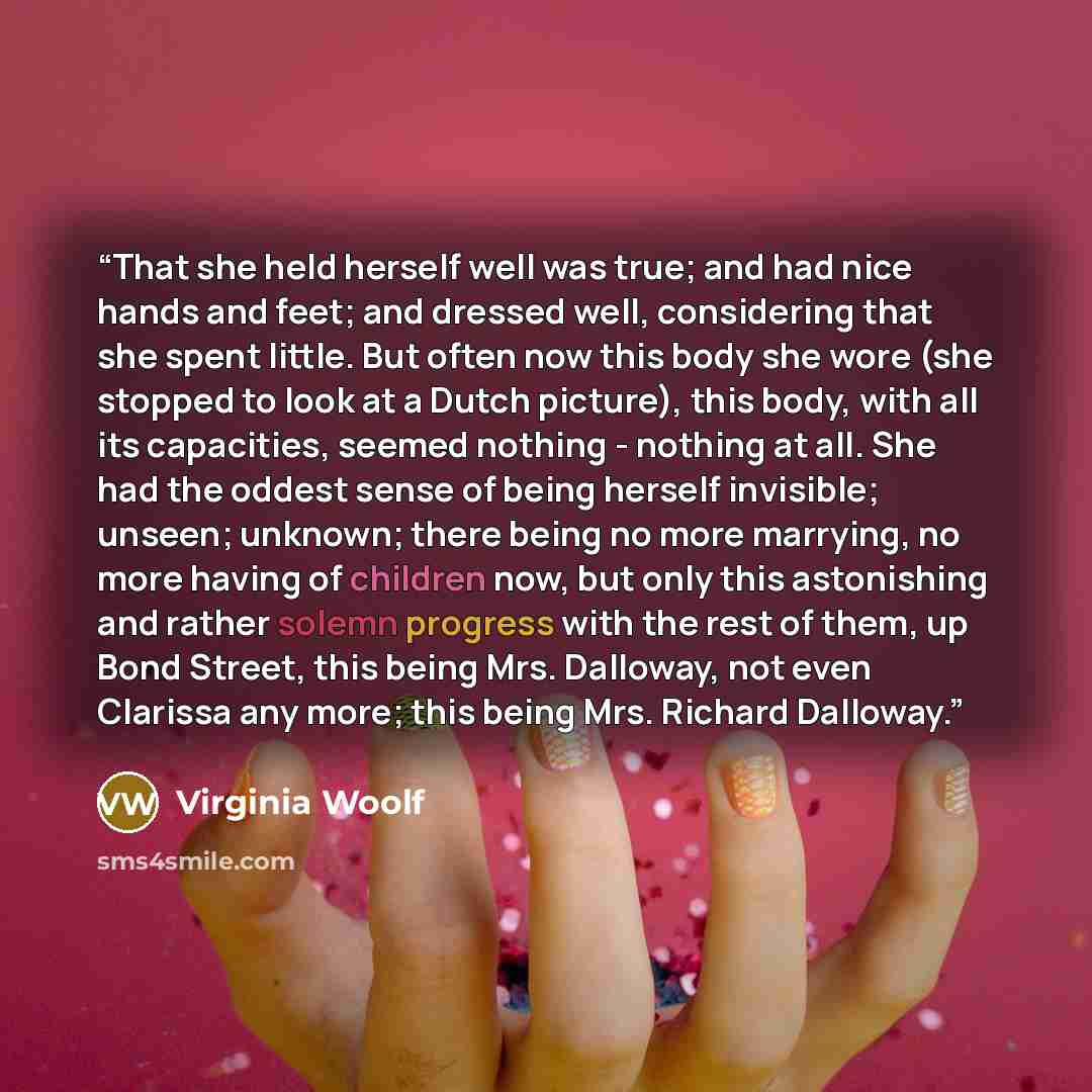“That she held herself well was true; and had nice hands and feet; and dressed well, considering that she spent little. But often now this body she wore (she stopped to look at a Dutch picture), this body, with all its capacities, seemed nothing - nothing at all. She had the oddest sense of being…” quote by Virginia Woolf