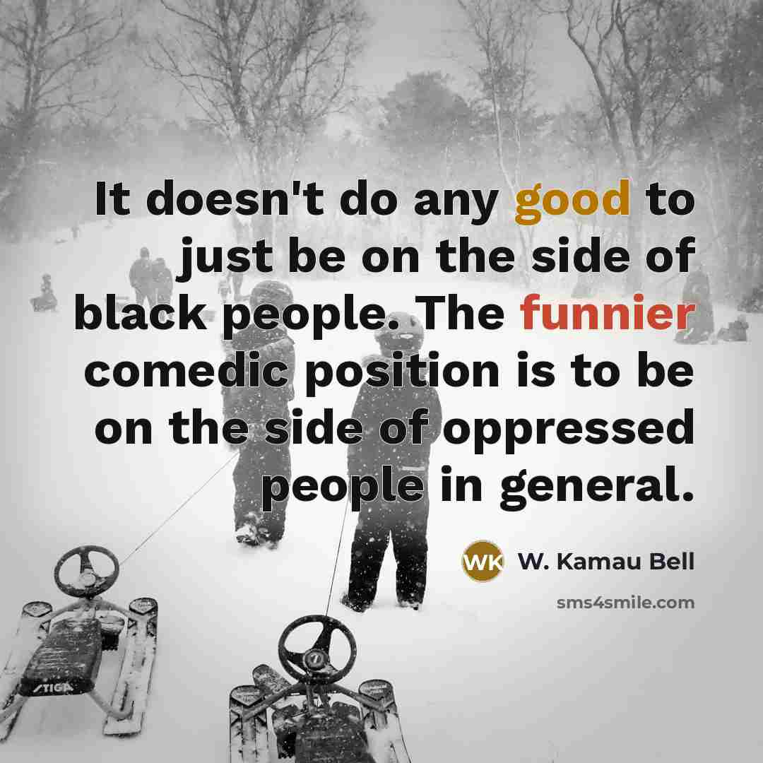 “It doesn't do any good to just be on the side of black people. The funnier comedic position is to be on the side of oppressed people in general.” quote by W. Kamau Bell