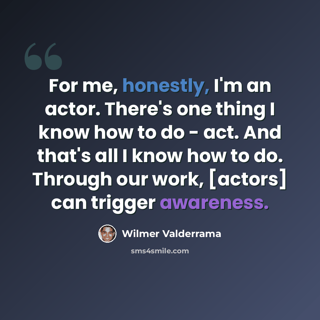 “For me, honestly, I'm an actor. There's one thing I know how to do - act. And that's all I know how to do. Through our work, [actors] can trigger awareness.” quote by Wilmer Valderrama