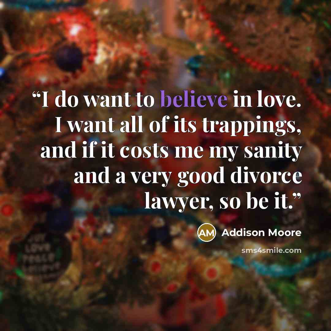 “I do want to believe in love. I want all of its trappings, and if it costs me my sanity and a very good divorce lawyer, so be it.” quote by Addison Moore