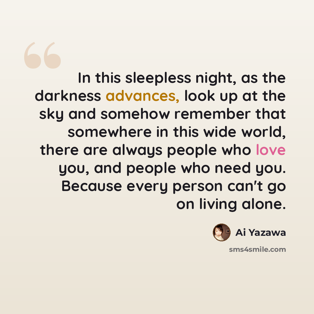 “In this sleepless night, as the darkness advances, look up at the sky and somehow remember that somewhere in this wide world, there are always people who love you, and people who need you. Because every person can't go on living alone.” quote by Ai Yazawa