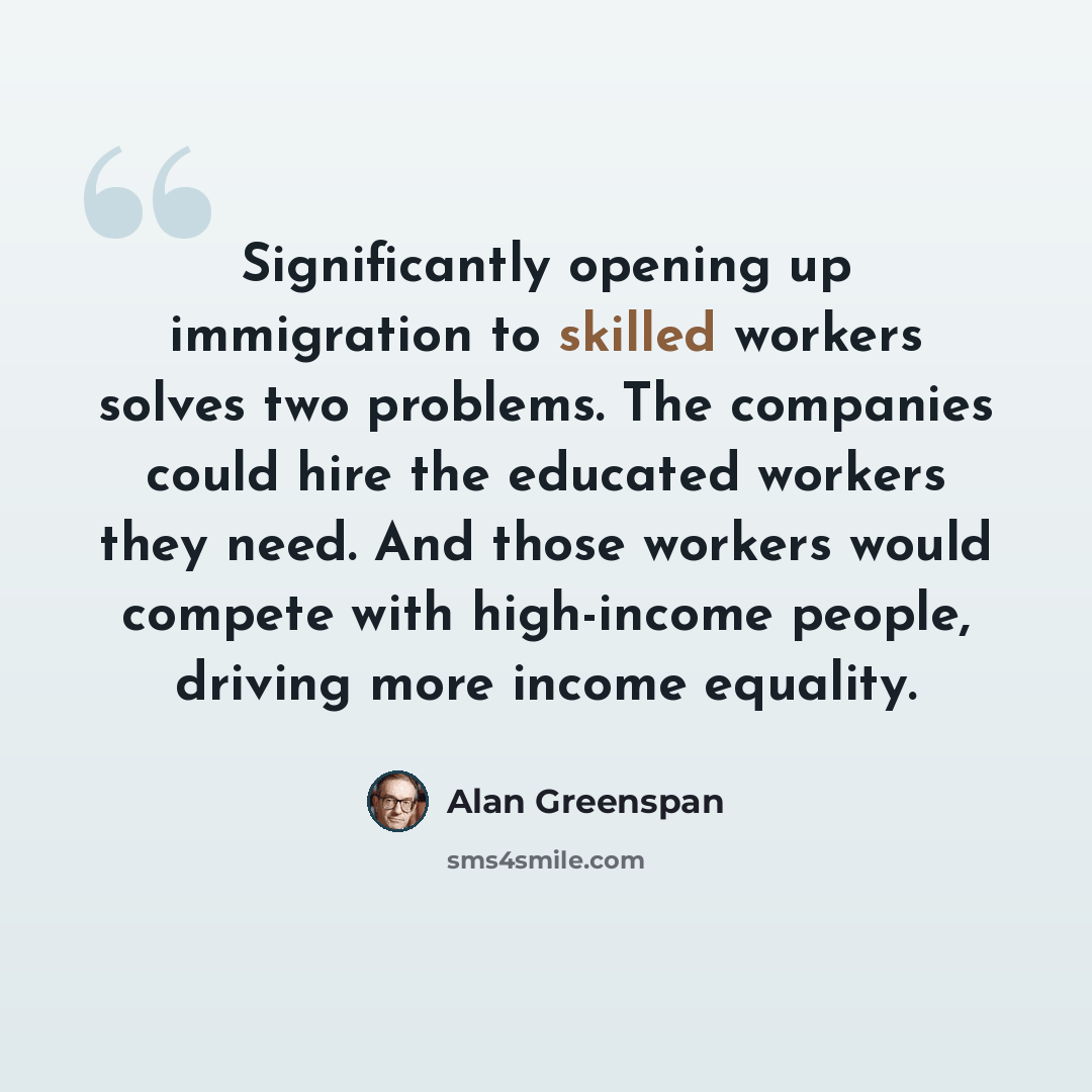 “Significantly opening up immigration to skilled workers solves two problems. The companies could hire the educated workers they need. And those workers would compete with high-income people, driving more income equality.” quote by Alan Greenspan