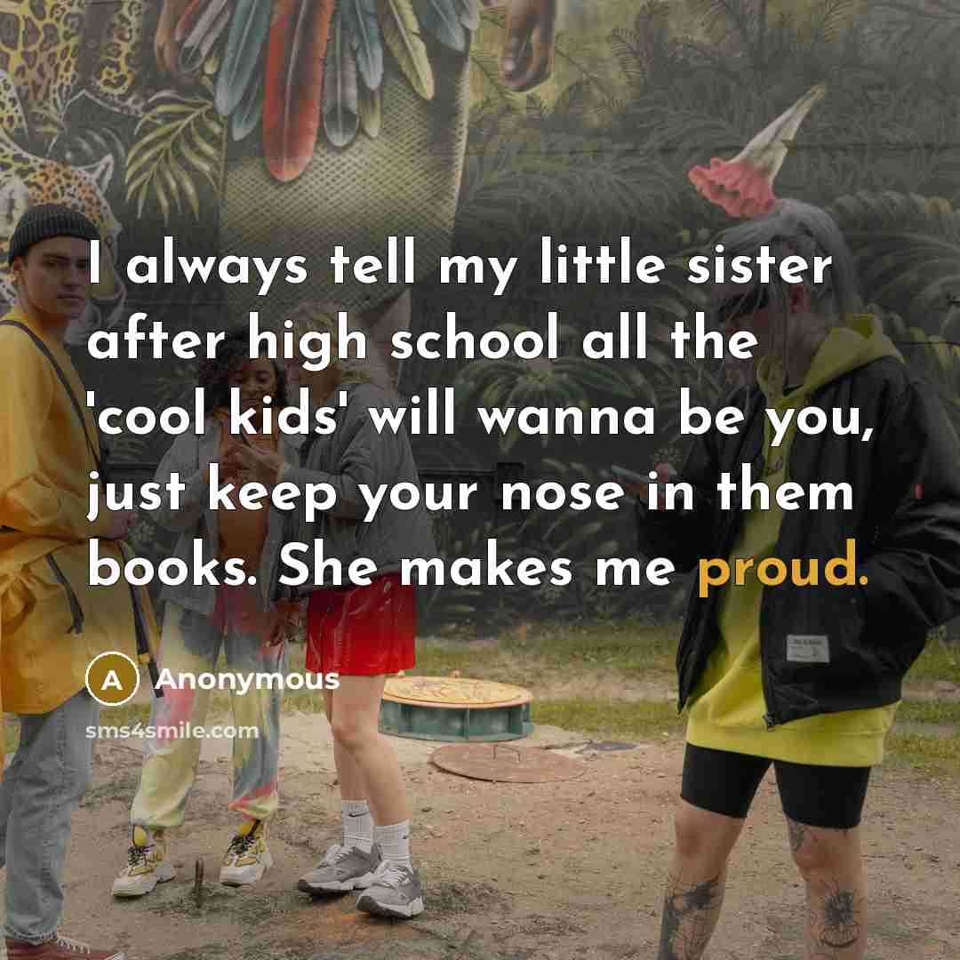 “I always tell my little sister after high school all the 'cool kids' will wanna be you, just keep your nose in them books. She makes me proud.” quote by Anonymous