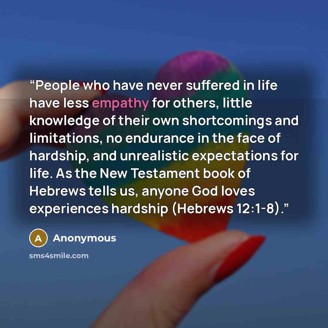 “People who have never suffered in life have less empathy for others, little knowledge of their own shortcomings and limitations, no endurance in the face of hardship, and unrealistic expectations for life. As the New Testament book of Hebrews tells us, anyone God loves experiences hardship…” quote by Anonymous