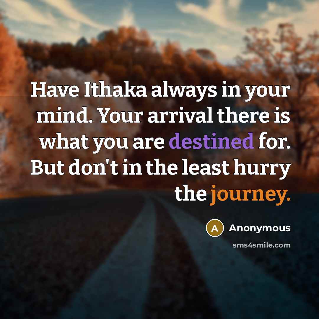 “Have Ithaka always in your mind. Your arrival there is what you are destined for. But don't in the least hurry the journey.” quote by Anonymous