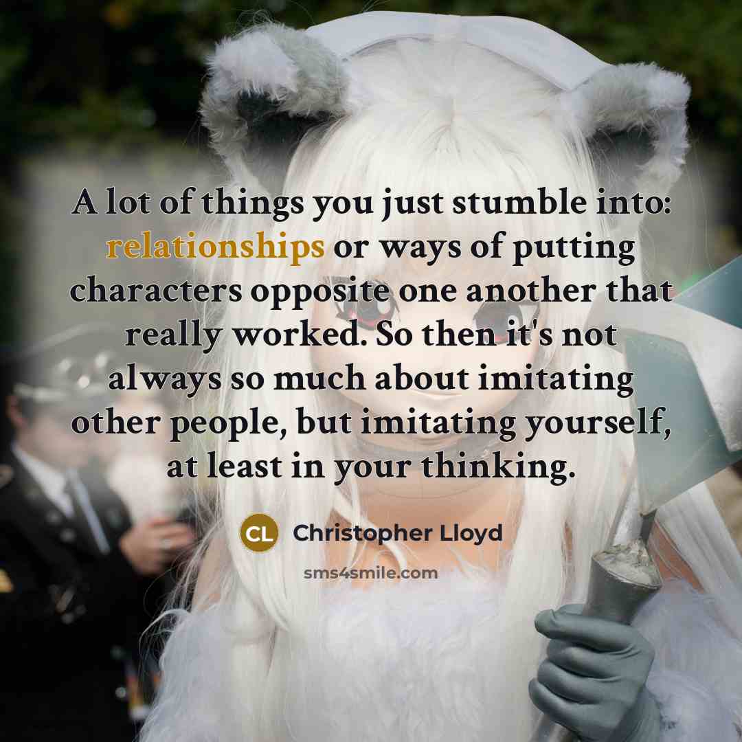 “A lot of things you just stumble into: relationships or ways of putting characters opposite one another that really worked. So then it's not always so much about imitating other people, but imitating yourself, at least in your thinking.” quote by Christopher Lloyd