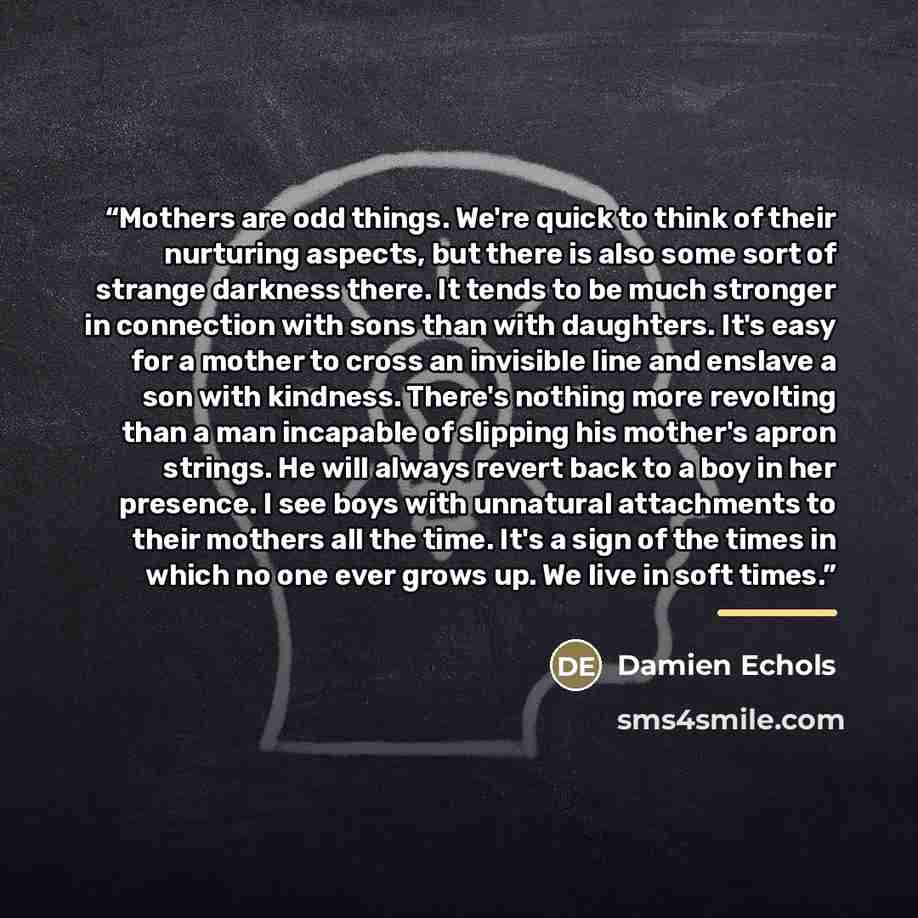 “Mothers are odd things. We're quick to think of their nurturing aspects, but there is also some sort of strange darkness there. It tends to be much stronger in connection with sons than with daughters. It's easy for a mother to cross an invisible line and enslave a son with kindness. There's…” quote by Damien Echols