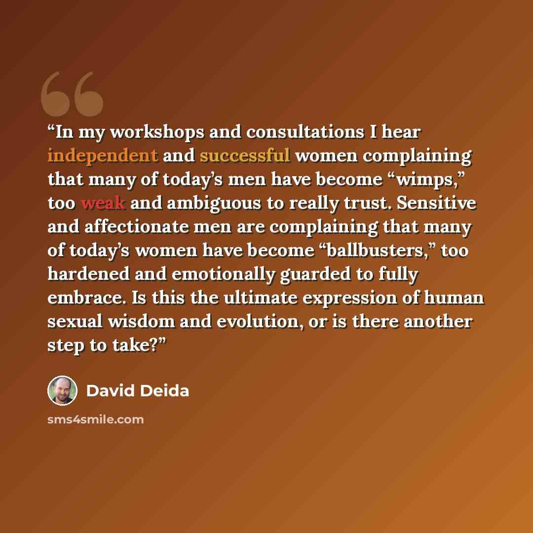 “In my workshops and consultations I hear independent and successful women complaining that many of today’s men have become “wimps,” too weak and ambiguous to really trust. Sensitive and affectionate men are complaining that many of today’s women have become “ballbusters,” too hardened and…” quote by David Deida