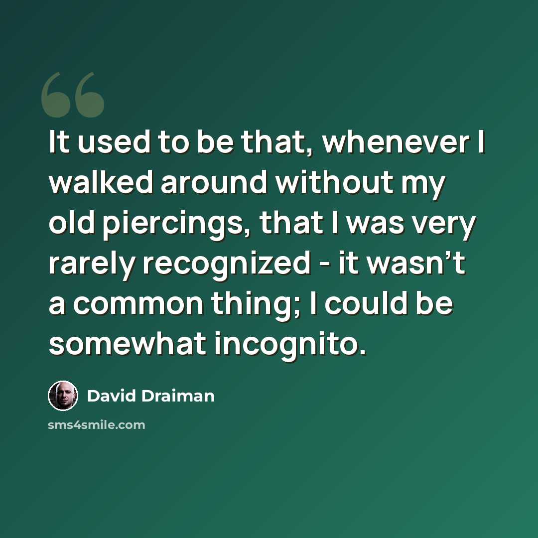 “It used to be that, whenever I walked around without my old piercings, that I was very rarely recognized - it wasn't a common thing; I could be somewhat incognito.” quote by David Draiman