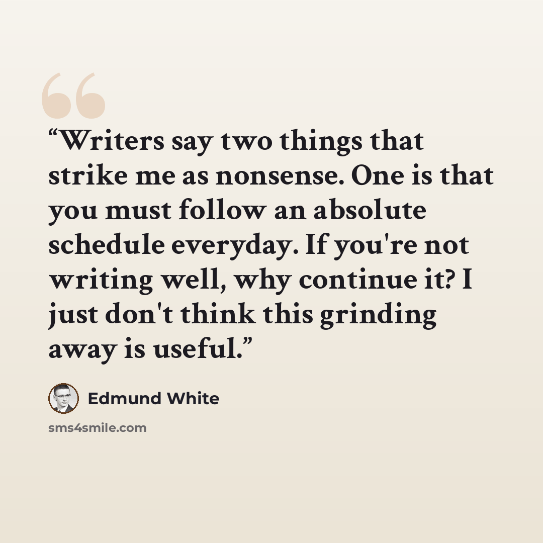 “Writers say two things that strike me as nonsense. One is that you must follow an absolute schedule everyday. If you're not writing well, why continue it? I just don't think this grinding away is useful.” quote by Edmund White