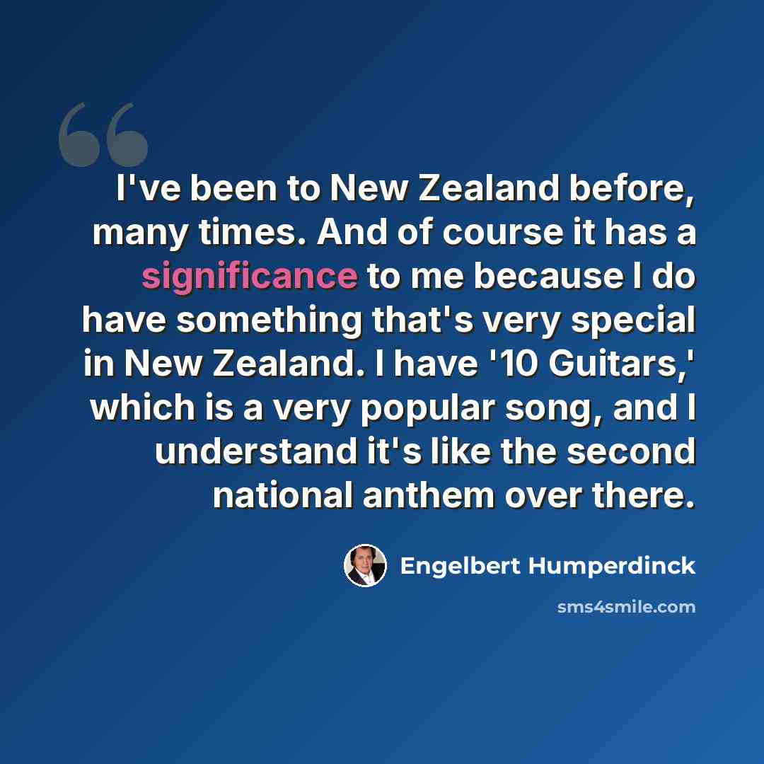 “I've been to New Zealand before, many times. And of course it has a significance to me because I do have something that's very special in New Zealand. I have '10 Guitars,' which is a very popular song, and I understand it's like the second national anthem over there.” quote by Engelbert Humperdinck