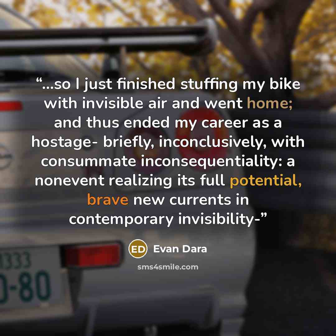 “...so I just finished stuffing my bike with invisible air and went home; and thus ended my career as a hostage- briefly, inconclusively, with consummate inconsequentiality: a nonevent realizing its full potential, brave new currents in con­temporary invisibility-” quote by Evan Dara