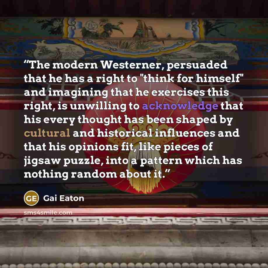 “The modern Westerner, persuaded that he has a right to "think for himself" and imagining that he exercises this right, is unwilling to acknowledge that his every thought has been shaped by cultural and historical influences and that his opinions fit, like pieces of jigsaw puzzle, into a pattern…” quote by Gai Eaton