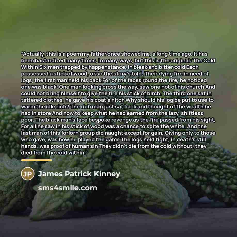 “Actually, this is a poem my father once showed me, a long time ago. It has been bastardized many times, in many ways, but this is the original: The Cold Within Six men trapped by happenstance, in bleak and bitter cold Each possessed a stick of wood, or so the story's told. Their dying fire in need…” quote by James Patrick Kinney