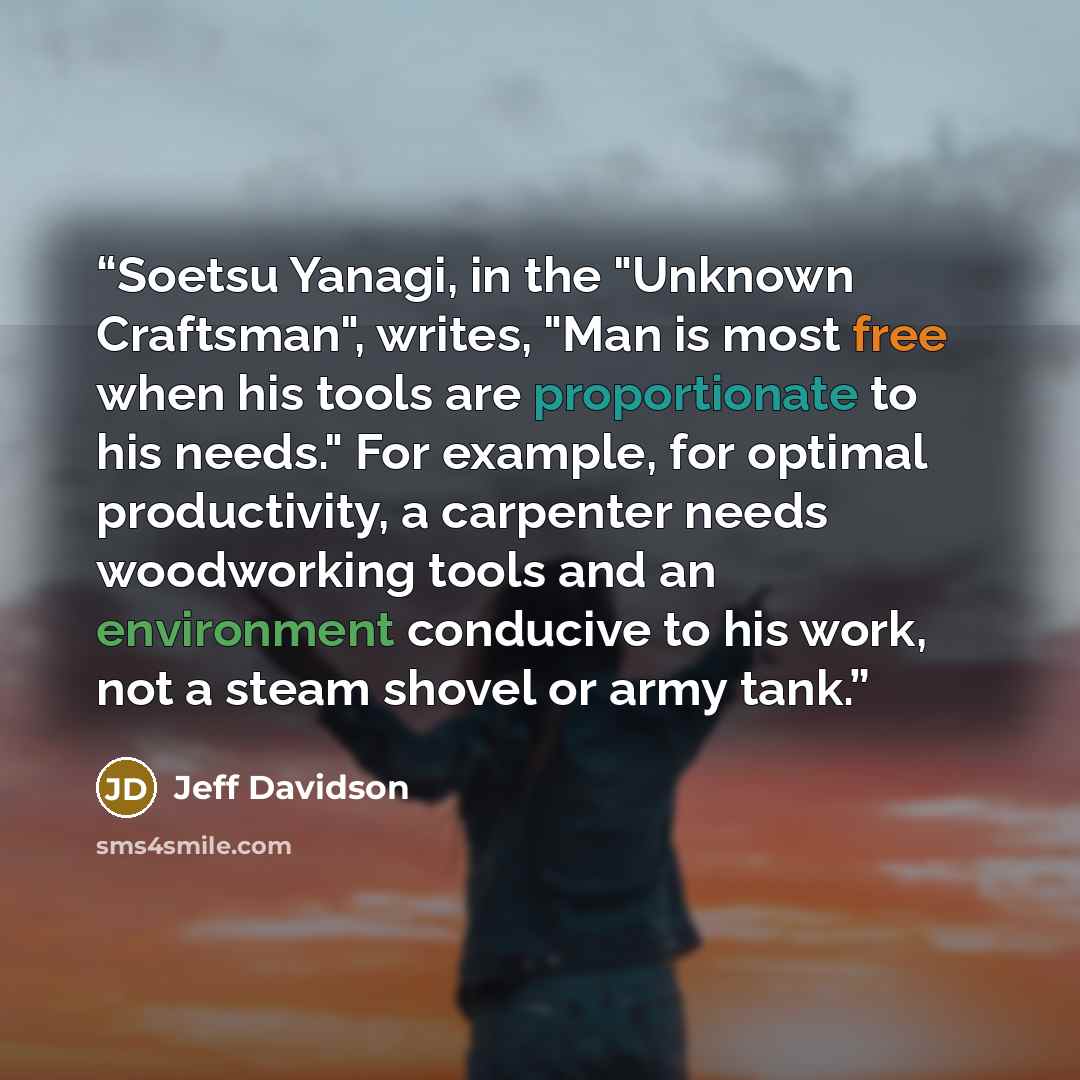 “Soetsu Yanagi, in the "Unknown Craftsman", writes, "Man is most free when his tools are proportionate to his needs." For example, for optimal productivity, a carpenter needs woodworking tools and an environment conducive to his work, not a steam shovel or army tank.” quote by Jeff Davidson