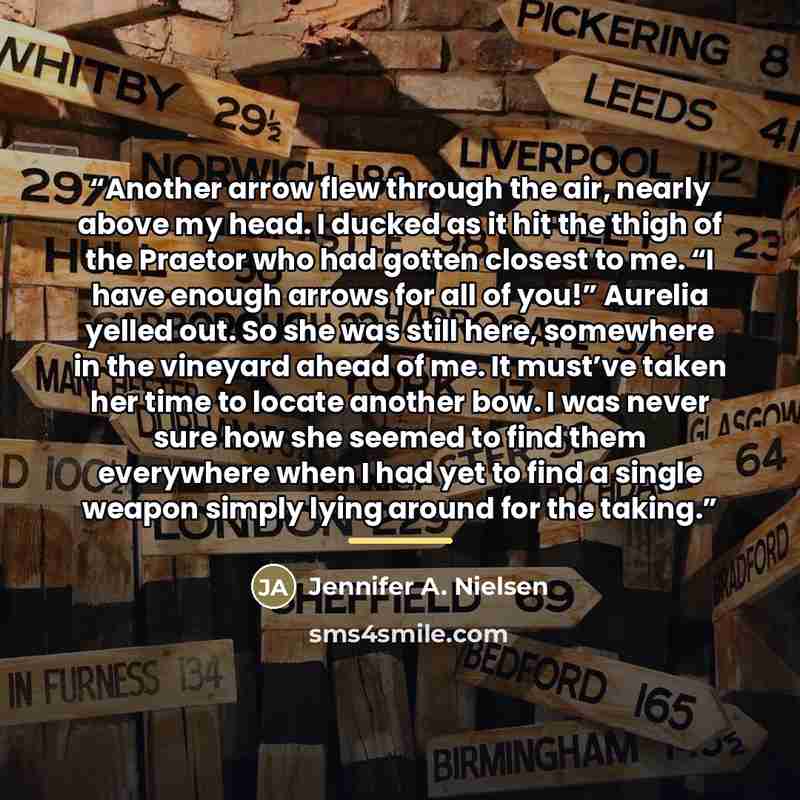 “Another arrow flew through the air, nearly above my head. I ducked as it hit the thigh of the Praetor who had gotten closest to me. “I have enough arrows for all of you!” Aurelia yelled out. So she was still here, somewhere in the vineyard ahead of me. It must’ve taken her time to locate another…” quote by Jennifer A. Nielsen