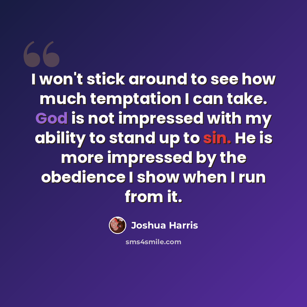 “I won't stick around to see how much temptation I can take. God is not impressed with my ability to stand up to sin. He is more impressed by the obedience I show when I run from it.” quote by Joshua Harris