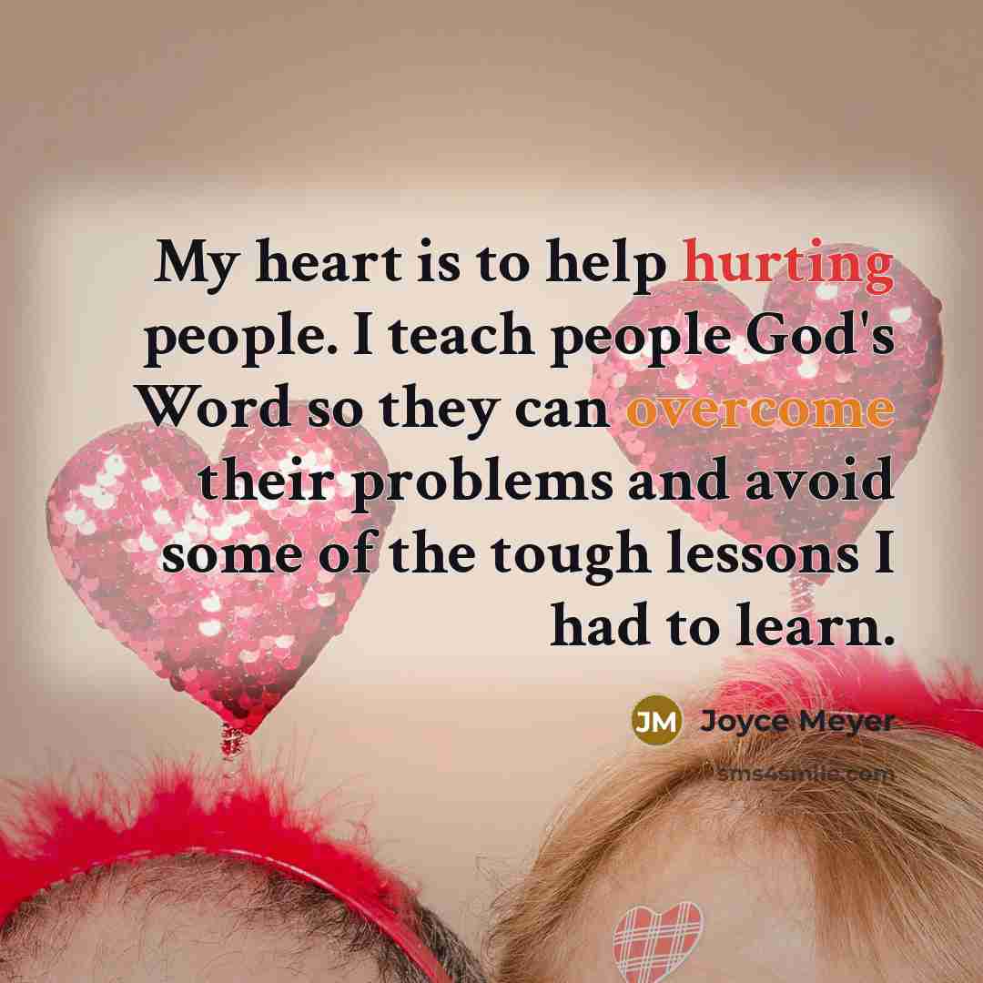 “My heart is to help hurting people. I teach people God's Word so they can overcome their problems and avoid some of the tough lessons I had to learn.” quote by Joyce Meyer