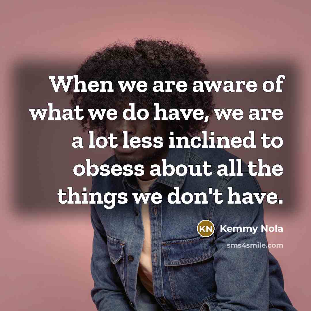 “When we are aware of what we do have, we are a lot less inclined to obsess about all the things we don't have.” quote by Kemmy Nola