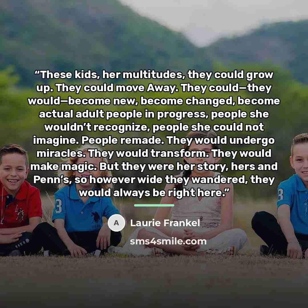 “These kids, her multitudes, they could grow up. They could move Away. They could—they would—become new, become changed, become actual adult people in progress, people she wouldn’t recognize, people she could not imagine. People remade. They would undergo miracles. They would transform. They would…” quote by Laurie Frankel