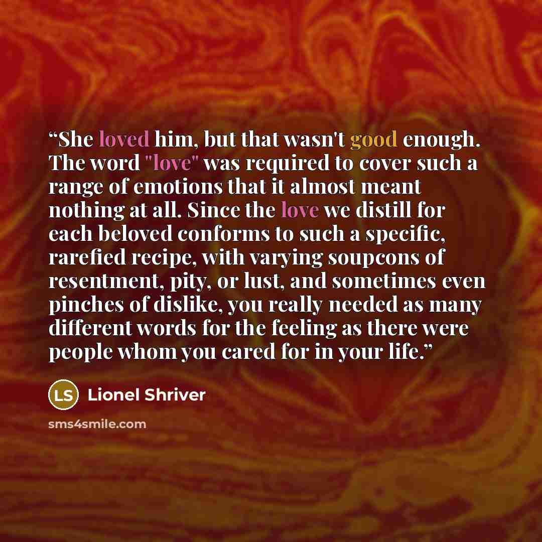 “She loved him, but that wasn't good enough. The word "love" was required to cover such a range of emotions that it almost meant nothing at all. Since the love we distill for each beloved conforms to such a specific, rarefied recipe, with varying soupcons of resentment, pity, or lust, and sometimes…” quote by Lionel Shriver