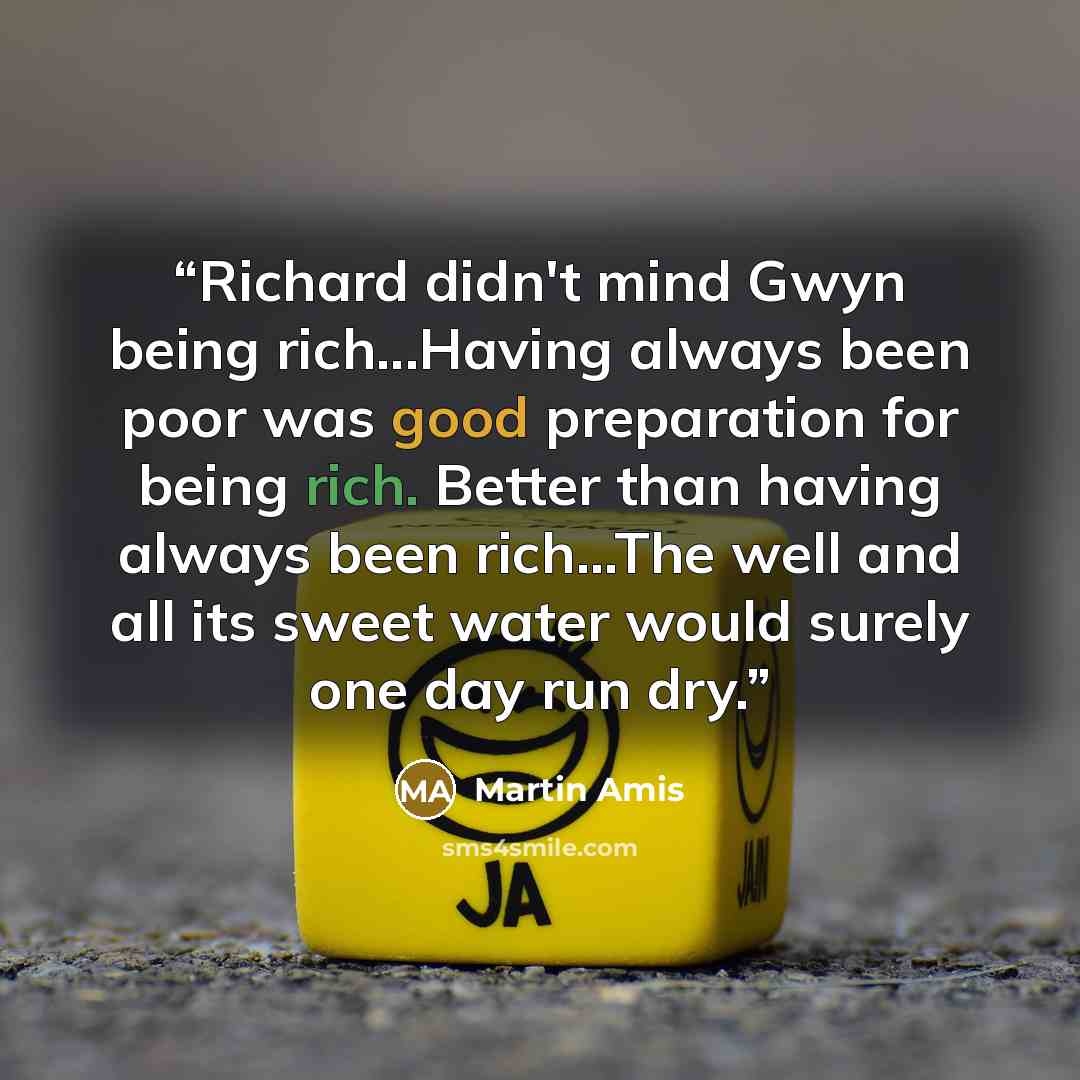 “Richard didn't mind Gwyn being rich...Having always been poor was good preparation for being rich. Better than having always been rich...The well and all its sweet water would surely one day run dry.” quote by Martin Amis
