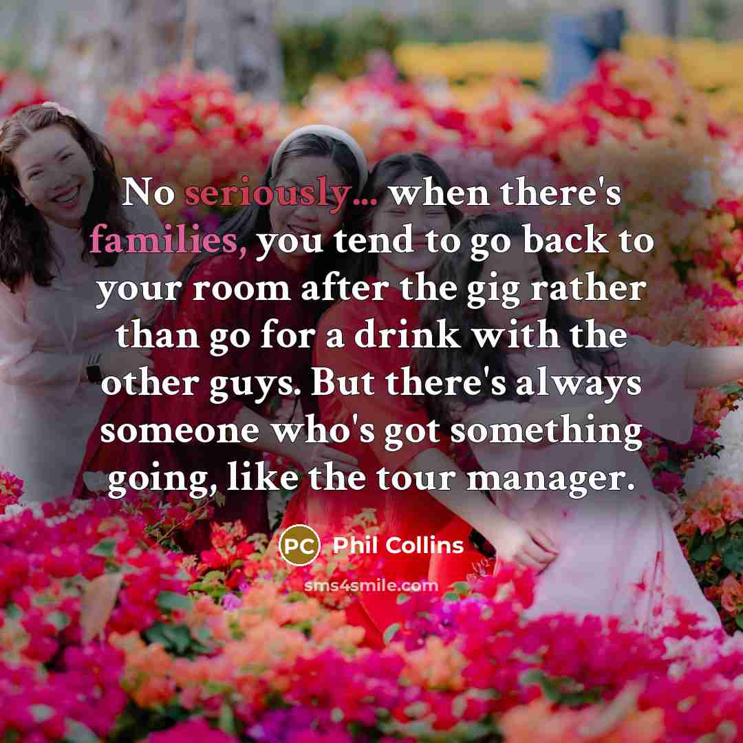 “No seriously... when there's families, you tend to go back to your room after the gig rather than go for a drink with the other guys. But there's always someone who's got something going, like the tour manager.” quote by Phil Collins