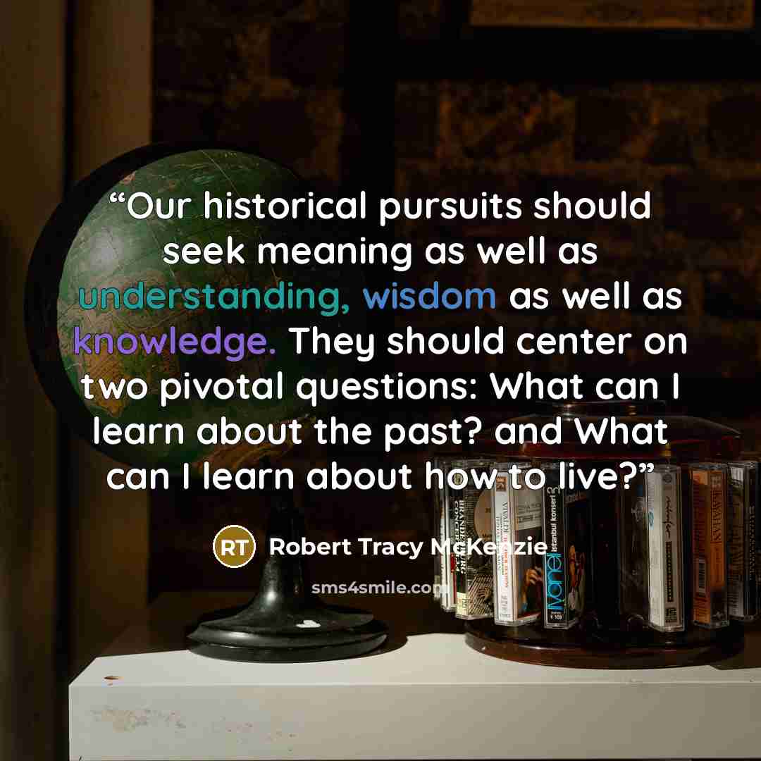 “Our historical pursuits should seek meaning as well as understanding, wisdom as well as knowledge. They should center on two pivotal questions: What can I learn about the past? and What can I learn about how to live?” quote by Robert Tracy McKenzie