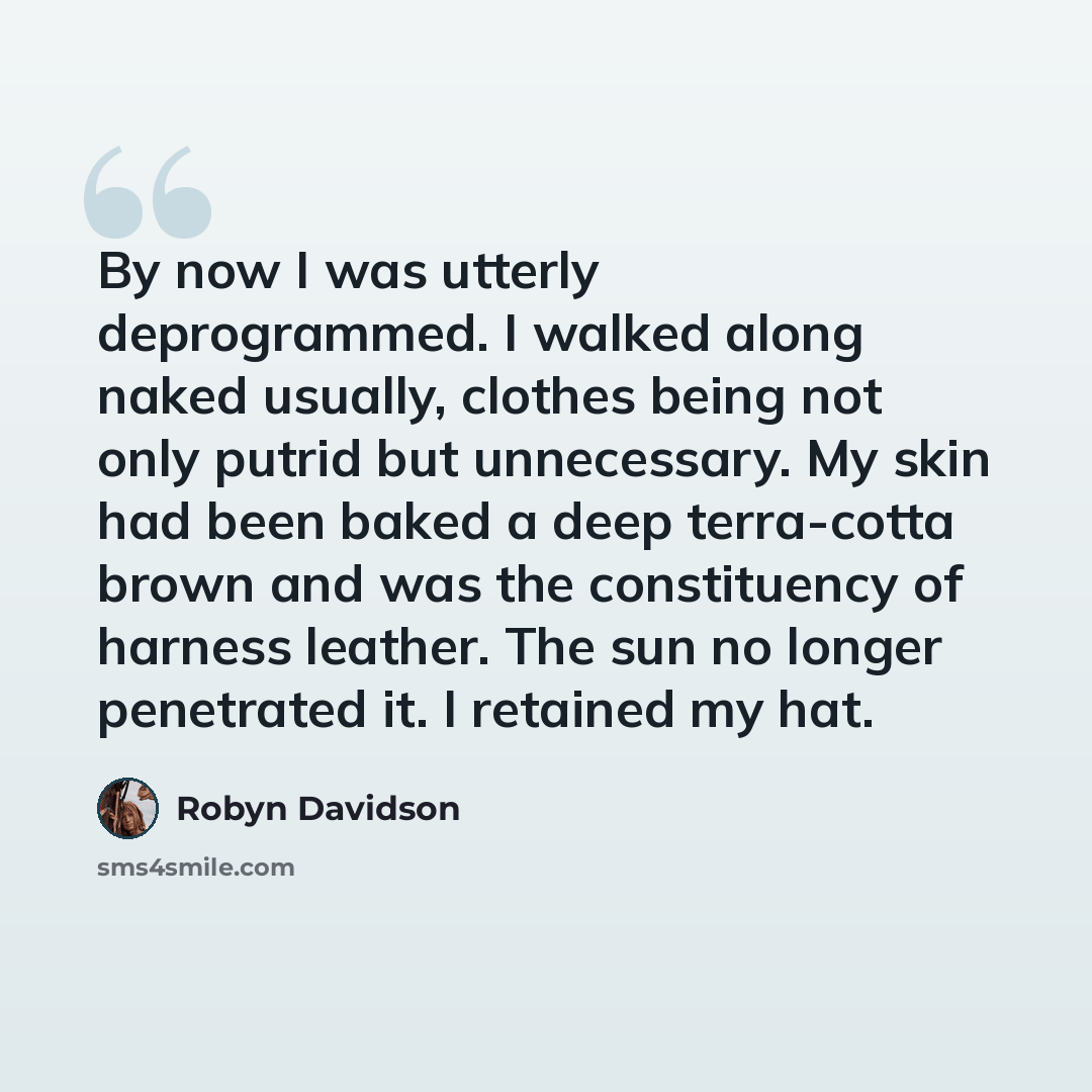 “By now I was utterly deprogrammed. I walked along naked usually, clothes being not only putrid but unnecessary. My skin had been baked a deep terra-cotta brown and was the constituency of harness leather. The sun no longer penetrated it. I retained my hat.” quote by Robyn Davidson